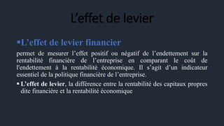 L’effet de levier
L’effet de levier financier
permet de mesurer l’effet positif ou négatif de l’endettement sur la
rentabilité financière de l’entreprise en comparant le coût de
l'endettement à la rentabilité économique. Il s’agit d’un indicateur
essentiel de la politique financière de l’entreprise.
 L’effet de levier, la différence entre la rentabilité des capitaux propres
dite financière et la rentabilité économique
 