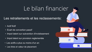 Le bilan financier
Les retraitements et les reclassements:
• Actif fictif
• Les actifs a plus ou moins d'un an
• Les titres et valeur de placement
• Impot latent sur provision reglementée
• Ecart de convertion passif
• Impot latent sur subvention d'invistissement
 