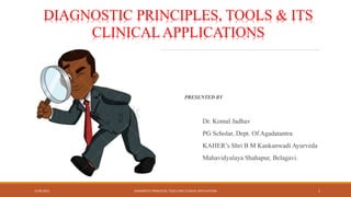 PRESENTED BY
Dr. Komal Jadhav
PG Scholar, Dept. Of Agadatantra
KAHER’s Shri B M Kankanwadi Ayurveda
Mahavidyalaya Shahapur, Belagavi.
13-09-2021 DIAGNOSTIC PRINCIPLES, TOOLS AND CLINICAL APPLICATIONS 1
DIAGNOSTIC PRINCIPLES, TOOLS & ITS
CLINICAL APPLICATIONS
 