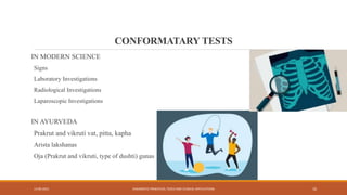 CONFORMATARY TESTS
IN MODERN SCIENCE
Signs
Laboratory Investigations
Radiological Investigations
Laparoscopic Investigations
IN AYURVEDA
Prakrut and vikruti vat, pitta, kapha
Arista lakshanas
Oja (Prakrut and vikruti, type of dushti) gunas
13-09-2021 DIAGNOSTIC PRINCIPLES, TOOLS AND CLINICAL APPLICATIONS 10
 