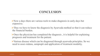 CONCLUSION
Now a days there are various tools to make diagnosis in early days but
expensive.
Thus we have to know the diagnosis by Ayurveda method so that it can reduce
the financial burden.
Once the physician has completed the diagnosis , it is helpful for explaining
prognosis and treatment for the patient.
Various disease which can be diagnosed through ayurveda principles. So we
need to asses nidana, samprapti and application of treatment modality.
13-09-2021 DIAGNOSTIC PRINCIPLES, TOOLS AND CLINICAL APPLICATIONS 11
 