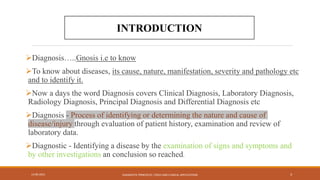 Diagnosis…..Gnosis i.e to know
To know about diseases, its cause, nature, manifestation, severity and pathology etc
and to identify it.
Now a days the word Diagnosis covers Clinical Diagnosis, Laboratory Diagnosis,
Radiology Diagnosis, Principal Diagnosis and Differential Diagnosis etc
Diagnosis - Process of identifying or determining the nature and cause of
disease/injury through evaluation of patient history, examination and review of
laboratory data.
Diagnostic - Identifying a disease by the examination of signs and symptoms and
by other investigations an conclusion so reached.
13-09-2021 DIAGNOSTIC PRINCIPLES, TOOLS AND CLINICAL APPLICATIONS 3
INTRODUCTION
 