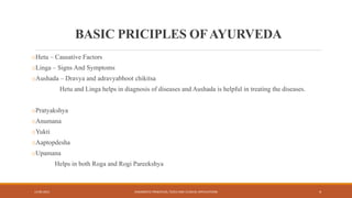 BASIC PRICIPLES OFAYURVEDA
oHetu – Causative Factors
oLinga – Signs And Symptoms
oAushada – Dravya and adravyabhoot chikitsa
Hetu and Linga helps in diagnosis of diseases and Aushada is helpful in treating the diseases.
oPratyakshya
oAnumana
oYukti
oAaptopdesha
oUpamana
Helps in both Roga and Rogi Pareekshya
13-09-2021 DIAGNOSTIC PRINCIPLES, TOOLS AND CLINICAL APPLICATIONS 4
 