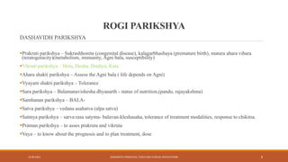 ROGI PARIKSHYA
DASHAVIDH PARIKSHYA
Prakruti parikshya – Sukrashhonita (congenital disease), kalagarbhashaya (premature birth), matura ahara vihara
(teratogenicity)(metabolism, immunity, Agni bala, susceptibility)
Vikruti parikshya – Hetu, Dosha, Dushya, Kala
Ahara shakti parikshya – Assess the Agni bala ( life depends on Agni)
Vyayam shakti parikshya – Tolerance
Sara parikshya – Balamanavishesha dhyanarth - status of nutrition,(pandu, rajayakshma)
Samhanan parikshya – BALA-
Satva parikshya – vedana asahatva (alpa satva)
Satmya parikshya – sarva rasa satyma- balavan-kleshasaha, tolerance of treatment modalities, response to chikitsa.
Praman parikshya – to asses prakruta and vikruta
Vaya – to know about the prognosis and to plan treatment, dose
13-09-2021 DIAGNOSTIC PRINCIPLES, TOOLS AND CLINICAL APPLICATIONS 8
 