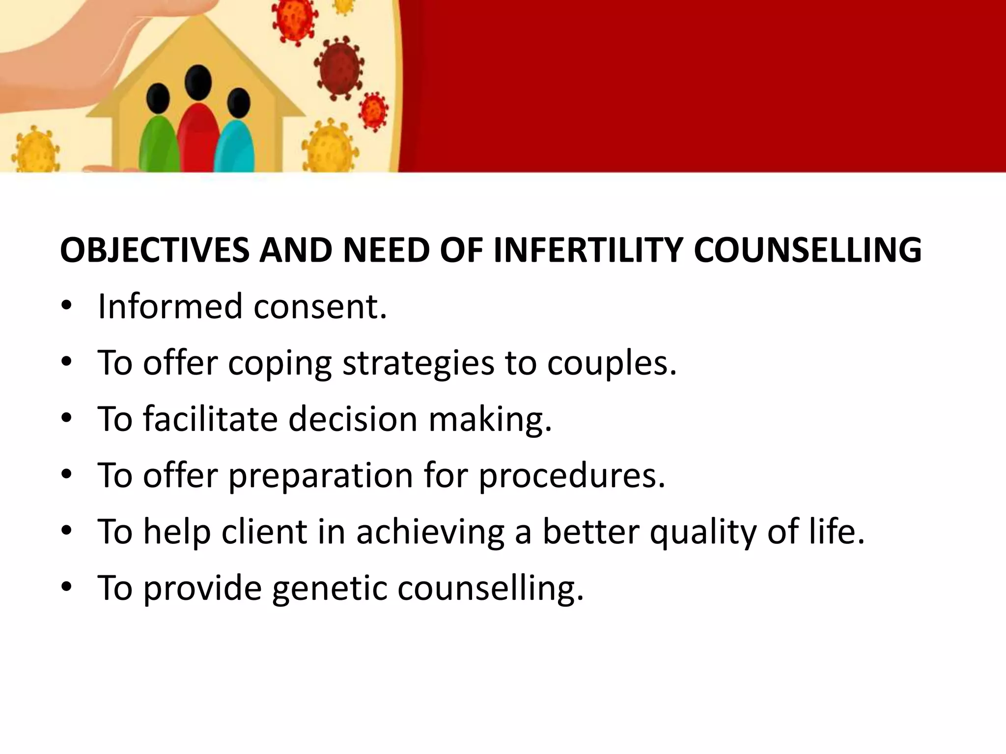 OBJECTIVES AND NEED OF INFERTILITY COUNSELLING
• Informed consent.
• To offer coping strategies to couples.
• To facilitate decision making.
• To offer preparation for procedures.
• To help client in achieving a better quality of life.
• To provide genetic counselling.
 