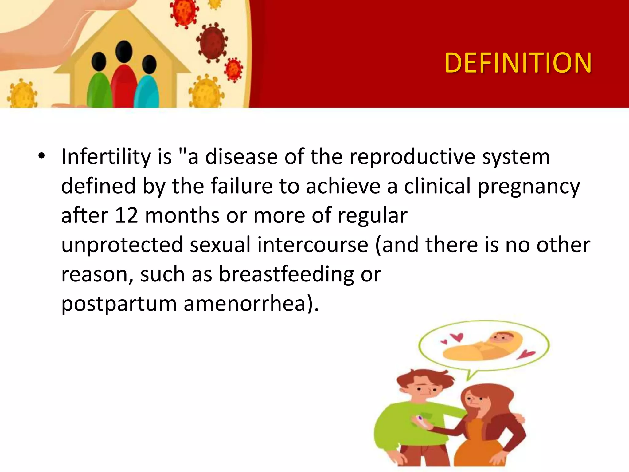 DEFINITION
• Infertility is "a disease of the reproductive system
defined by the failure to achieve a clinical pregnancy
after 12 months or more of regular
unprotected sexual intercourse (and there is no other
reason, such as breastfeeding or
postpartum amenorrhea).
 