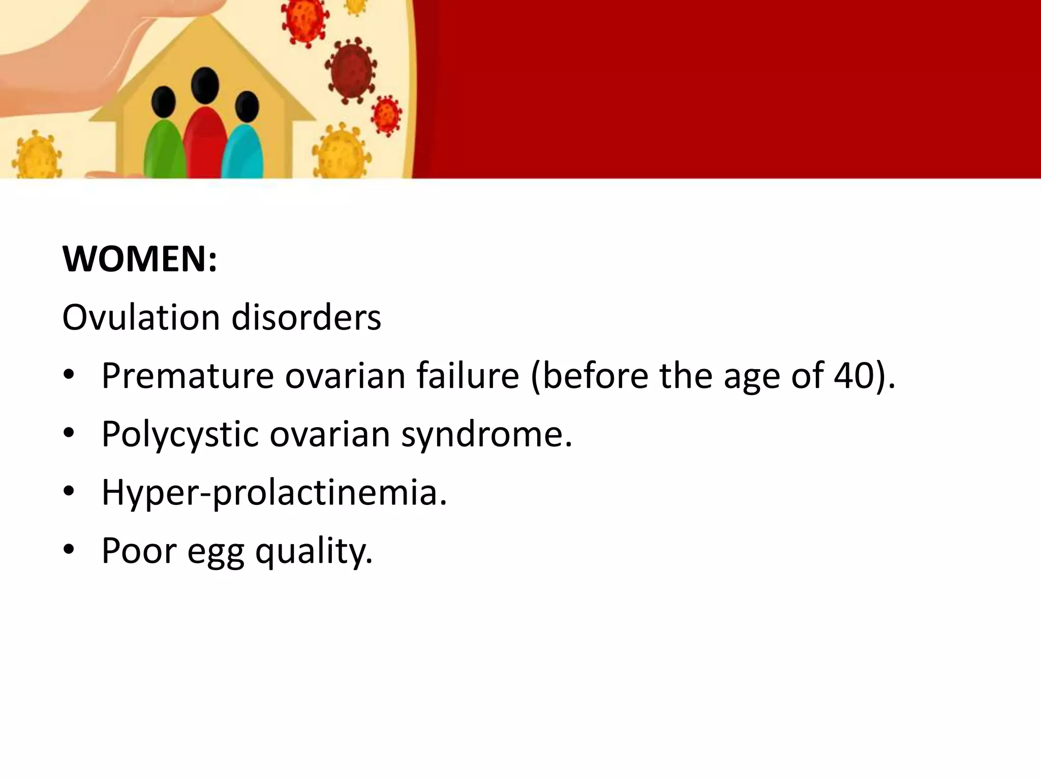WOMEN:
Ovulation disorders
• Premature ovarian failure (before the age of 40).
• Polycystic ovarian syndrome.
• Hyper-prolactinemia.
• Poor egg quality.
 