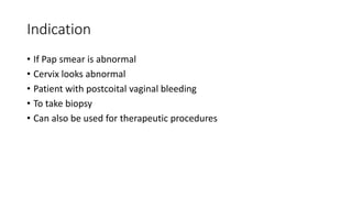 Indication
• If Pap smear is abnormal
• Cervix looks abnormal
• Patient with postcoital vaginal bleeding
• To take biopsy
• Can also be used for therapeutic procedures
 