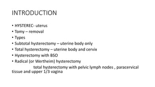 INTRODUCTION
• HYSTEREC- uterus
• Tomy – removal
• Types
• Subtotal hysterectomy – uterine body only
• Total hysterectomy – uterine body and cervix
• Hysterectomy with BSO
• Radical (or Wertheim) hysterectomy
total hysterectomy with pelvic lymph nodes , paracervical
tissue and upper 1/3 vagina
 