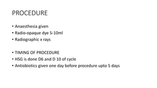 PROCEDURE
• Anaesthesia given
• Radio-opaque dye 5-10ml
• Radiographic x rays
• TIMING OF PROCEDURE
• HSG is done D6 and D 10 of cycle
• Antiobiotics given one day before procedure upto 5 days
 
