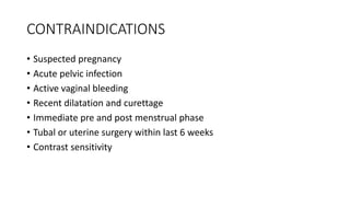 CONTRAINDICATIONS
• Suspected pregnancy
• Acute pelvic infection
• Active vaginal bleeding
• Recent dilatation and curettage
• Immediate pre and post menstrual phase
• Tubal or uterine surgery within last 6 weeks
• Contrast sensitivity
 