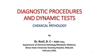 DIAGNOSTIC PROCEDURES
AND DYNAMIC TESTS
IN
CHEMICAL PATHOLOGY
By
Dr. Basil, B. C – MBBS (Nig),
Department of Chemical Pathology/Metabolic Medicine,
Benue State University Teaching Hospital, Makurdi.
February 2016.
1
 