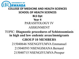 COLLEGE OF MEDICINE AND HEALTH SCIENCES
SCHOOL OF HEALTH SCIENCES
BLS Dpt
Year 4
PARASITOLOGY IV
ASSIGNMENT
TOPIC: Diagnostic procedures of Schistosomiasis
in high and low endemic areas/immigrants
GROUP 10 MEMBERS
215040646 NSENGIYUMVA Emmanuel
215040593 NSENGIMANA Bernard
215040715 NSENGIYUMVA Prosper
 
