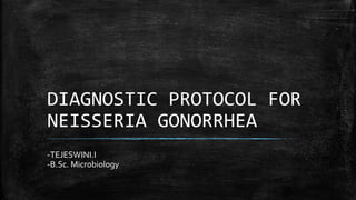 DIAGNOSTIC PROTOCOL FOR
NEISSERIA GONORRHEA
-TEJESWINI.I
-B.Sc. Microbiology
 