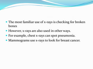  The most familiar use of x-rays is checking for broken
bones
 However, x-rays are also used in other ways.
 For example, chest x-rays can spot pneumonia.
 Mammograms use x-rays to look for breast cancer.
 