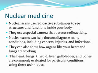 Nuclear medicine
 Nuclear scans use radioactive substances to see
structures and functions inside your body.
 They use a special camera that detects radioactivity.
 Nuclear scans can help doctors diagnose many
conditions, including cancers, injuries, and infections.
 They can also show how organs like your heart and
lungs are working.
 The heart, lungs, thyroid, liver, gallbladder, and bones
are commonly evaluated for particular conditions
using these techniques.
 