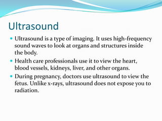 Ultrasound
 Ultrasound is a type of imaging. It uses high-frequency
sound waves to look at organs and structures inside
the body.
 Health care professionals use it to view the heart,
blood vessels, kidneys, liver, and other organs.
 During pregnancy, doctors use ultrasound to view the
fetus. Unlike x-rays, ultrasound does not expose you to
radiation.
 