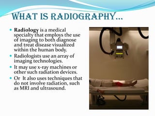 What is radiography…
 Radiology is a medical
specialty that employs the use
of imaging to both diagnose
and treat disease visualized
within the human body.
 Radiologists use an array of
imaging technologies.
 It may use x-ray machines or
other such radiation devices.
 Or It also uses techniques that
do not involve radiation, such
as MRI and ultrasound.
 