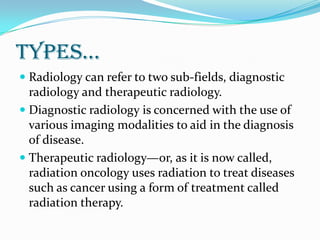types…
 Radiology can refer to two sub-fields, diagnostic
radiology and therapeutic radiology.
 Diagnostic radiology is concerned with the use of
various imaging modalities to aid in the diagnosis
of disease.
 Therapeutic radiology—or, as it is now called,
radiation oncology uses radiation to treat diseases
such as cancer using a form of treatment called
radiation therapy.
 