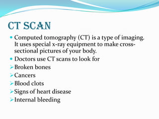 CT scan
 Computed tomography (CT) is a type of imaging.
It uses special x-ray equipment to make cross-
sectional pictures of your body.
 Doctors use CT scans to look for
Broken bones
Cancers
Blood clots
Signs of heart disease
Internal bleeding
 