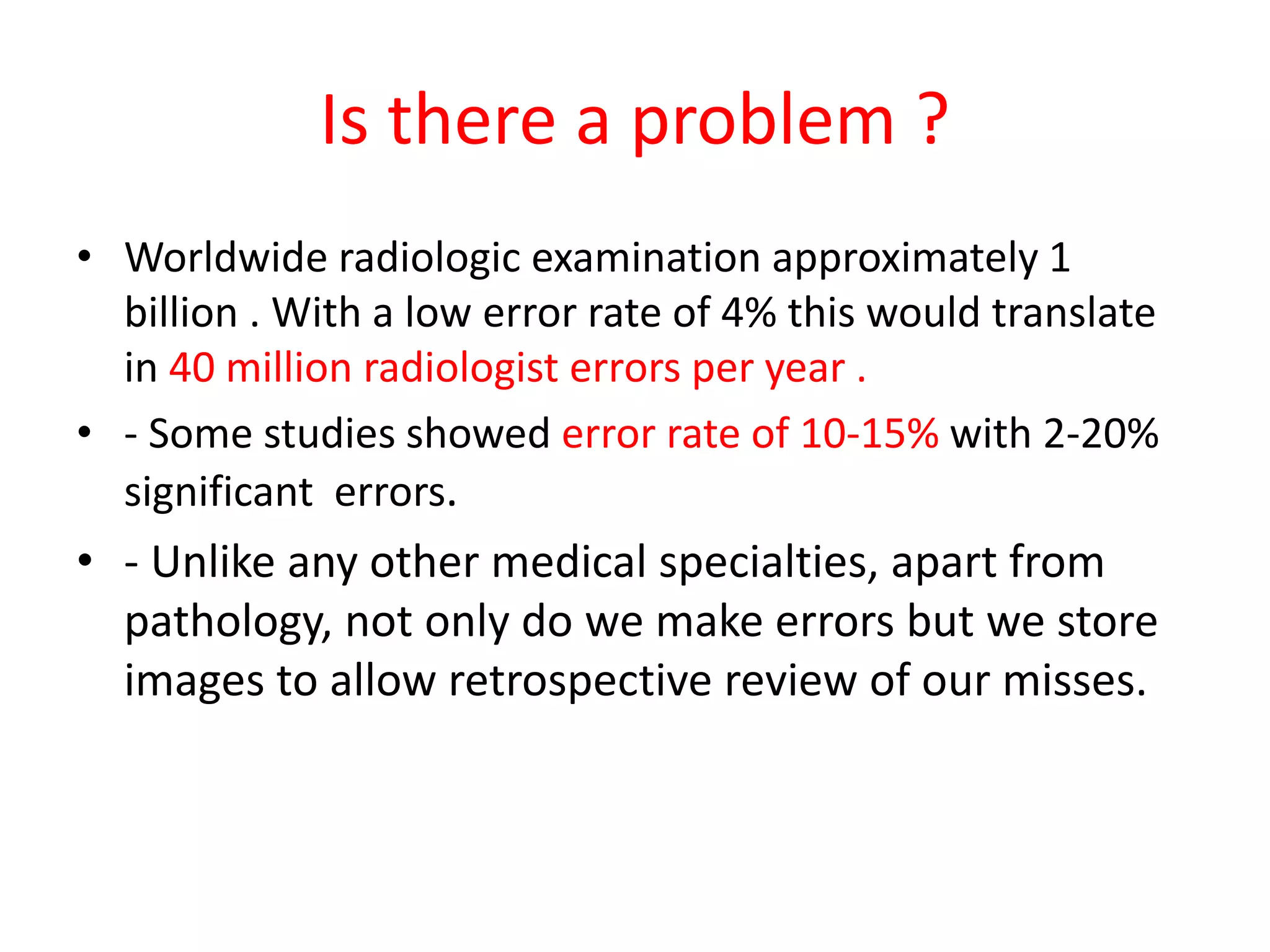 Is there a problem ?
• Worldwide radiologic examination approximately 1
billion . With a low error rate of 4% this would translate
in 40 million radiologist errors per year .
• - Some studies showed error rate of 10-15% with 2-20%
significant errors.
• - Unlike any other medical specialties, apart from
pathology, not only do we make errors but we store
images to allow retrospective review of our misses.
 