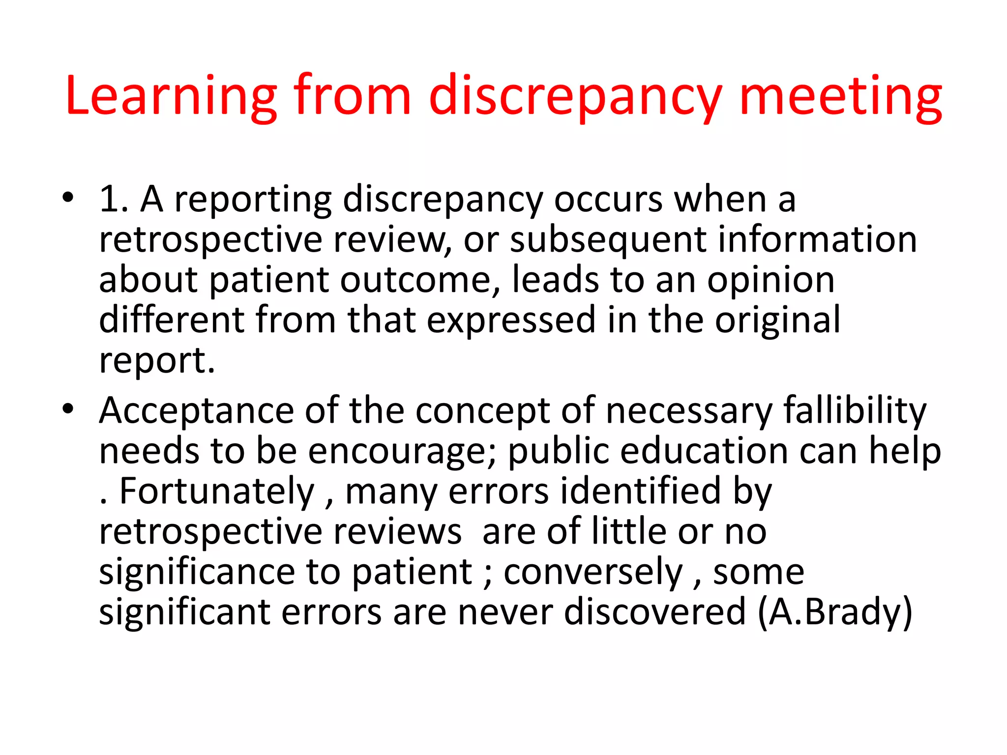 Learning from discrepancy meeting
• 1. A reporting discrepancy occurs when a
retrospective review, or subsequent information
about patient outcome, leads to an opinion
different from that expressed in the original
report.
• Acceptance of the concept of necessary fallibility
needs to be encourage; public education can help
. Fortunately , many errors identified by
retrospective reviews are of little or no
significance to patient ; conversely , some
significant errors are never discovered (A.Brady)
 