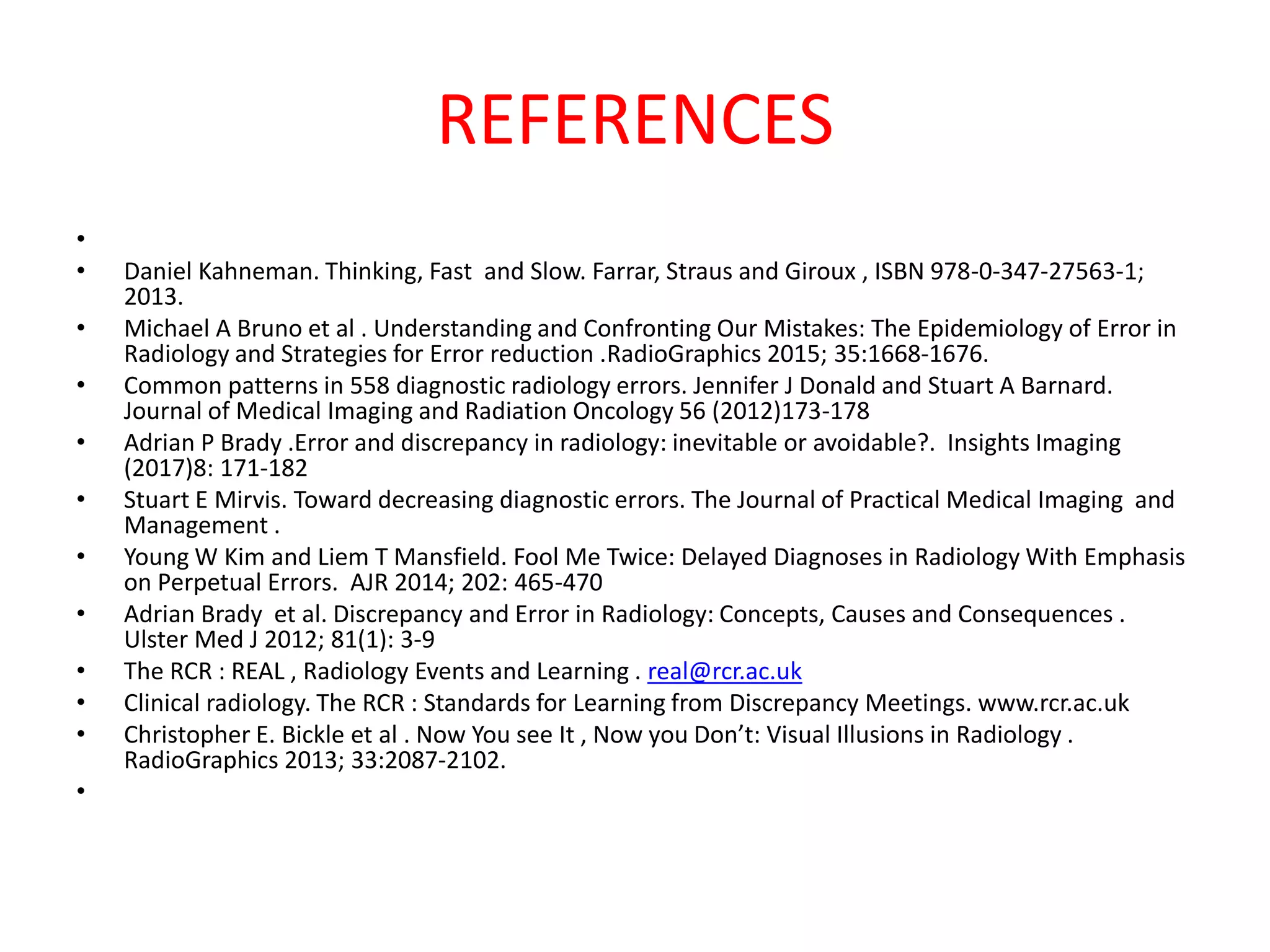 REFERENCES
•
• Daniel Kahneman. Thinking, Fast and Slow. Farrar, Straus and Giroux , ISBN 978-0-347-27563-1;
2013.
• Michael A Bruno et al . Understanding and Confronting Our Mistakes: The Epidemiology of Error in
Radiology and Strategies for Error reduction .RadioGraphics 2015; 35:1668-1676.
• Common patterns in 558 diagnostic radiology errors. Jennifer J Donald and Stuart A Barnard.
Journal of Medical Imaging and Radiation Oncology 56 (2012)173-178
• Adrian P Brady .Error and discrepancy in radiology: inevitable or avoidable?. Insights Imaging
(2017)8: 171-182
• Stuart E Mirvis. Toward decreasing diagnostic errors. The Journal of Practical Medical Imaging and
Management .
• Young W Kim and Liem T Mansfield. Fool Me Twice: Delayed Diagnoses in Radiology With Emphasis
on Perpetual Errors. AJR 2014; 202: 465-470
• Adrian Brady et al. Discrepancy and Error in Radiology: Concepts, Causes and Consequences .
Ulster Med J 2012; 81(1): 3-9
• The RCR : REAL , Radiology Events and Learning . real@rcr.ac.uk
• Clinical radiology. The RCR : Standards for Learning from Discrepancy Meetings. www.rcr.ac.uk
• Christopher E. Bickle et al . Now You see It , Now you Don’t: Visual Illusions in Radiology .
RadioGraphics 2013; 33:2087-2102.
•
 