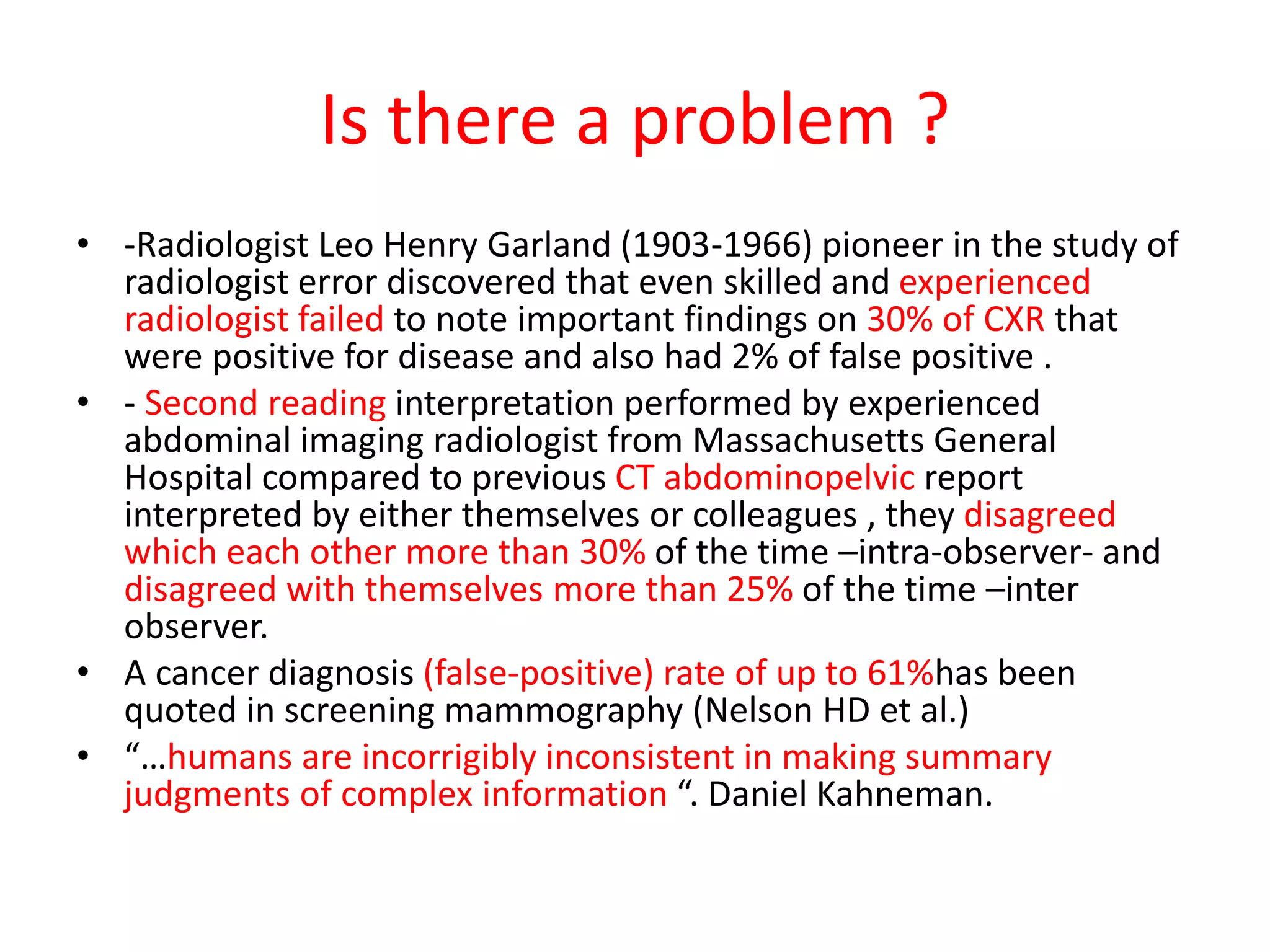 Is there a problem ?
• -Radiologist Leo Henry Garland (1903-1966) pioneer in the study of
radiologist error discovered that even skilled and experienced
radiologist failed to note important findings on 30% of CXR that
were positive for disease and also had 2% of false positive .
• - Second reading interpretation performed by experienced
abdominal imaging radiologist from Massachusetts General
Hospital compared to previous CT abdominopelvic report
interpreted by either themselves or colleagues , they disagreed
which each other more than 30% of the time –intra-observer- and
disagreed with themselves more than 25% of the time –inter
observer.
• A cancer diagnosis (false-positive) rate of up to 61%has been
quoted in screening mammography (Nelson HD et al.)
• “…humans are incorrigibly inconsistent in making summary
judgments of complex information “. Daniel Kahneman.
 