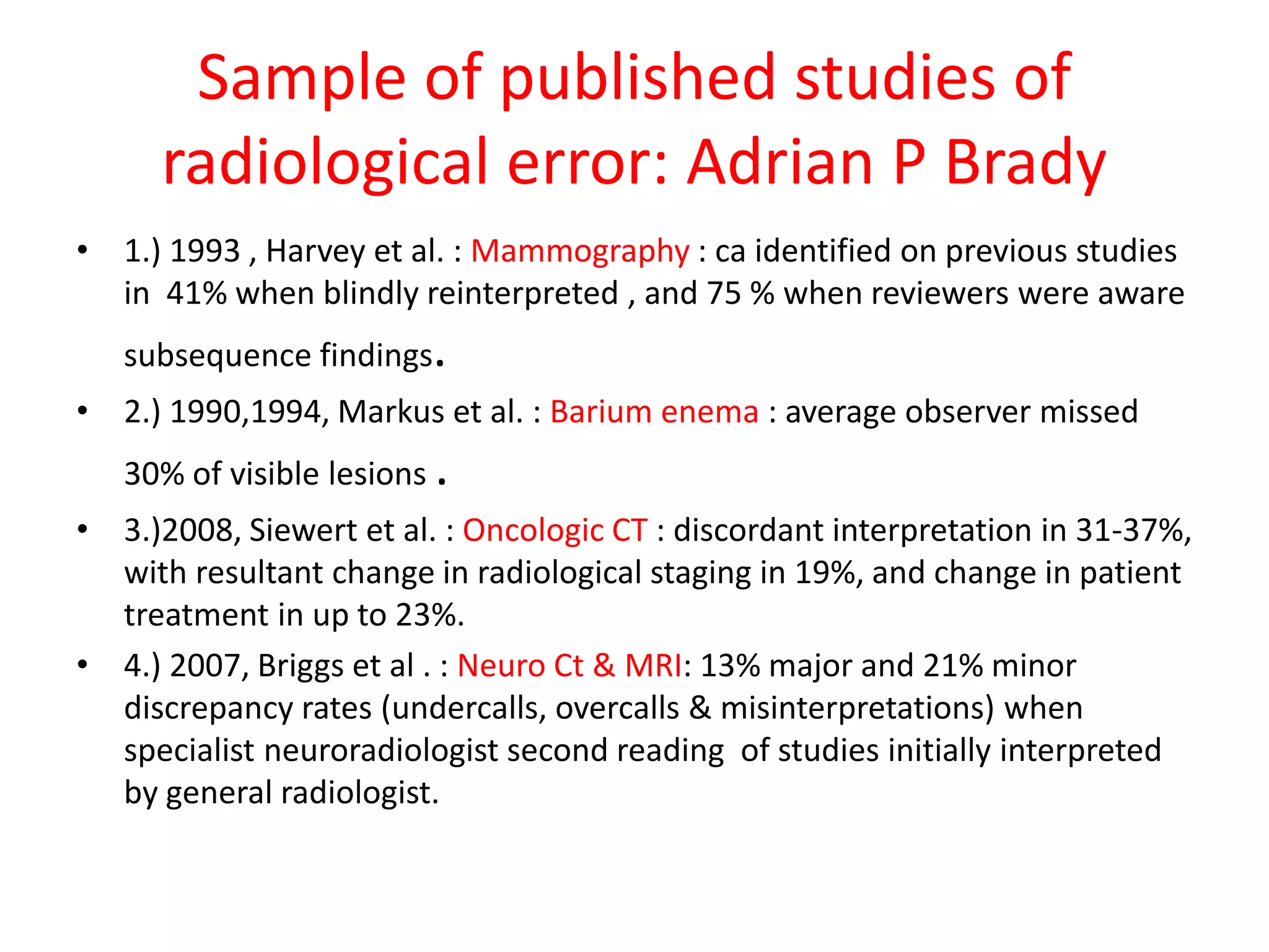 Sample of published studies of
radiological error: Adrian P Brady
• 1.) 1993 , Harvey et al. : Mammography : ca identified on previous studies
in 41% when blindly reinterpreted , and 75 % when reviewers were aware
subsequence findings.
• 2.) 1990,1994, Markus et al. : Barium enema : average observer missed
30% of visible lesions .
• 3.)2008, Siewert et al. : Oncologic CT : discordant interpretation in 31-37%,
with resultant change in radiological staging in 19%, and change in patient
treatment in up to 23%.
• 4.) 2007, Briggs et al . : Neuro Ct & MRI: 13% major and 21% minor
discrepancy rates (undercalls, overcalls & misinterpretations) when
specialist neuroradiologist second reading of studies initially interpreted
by general radiologist.
 