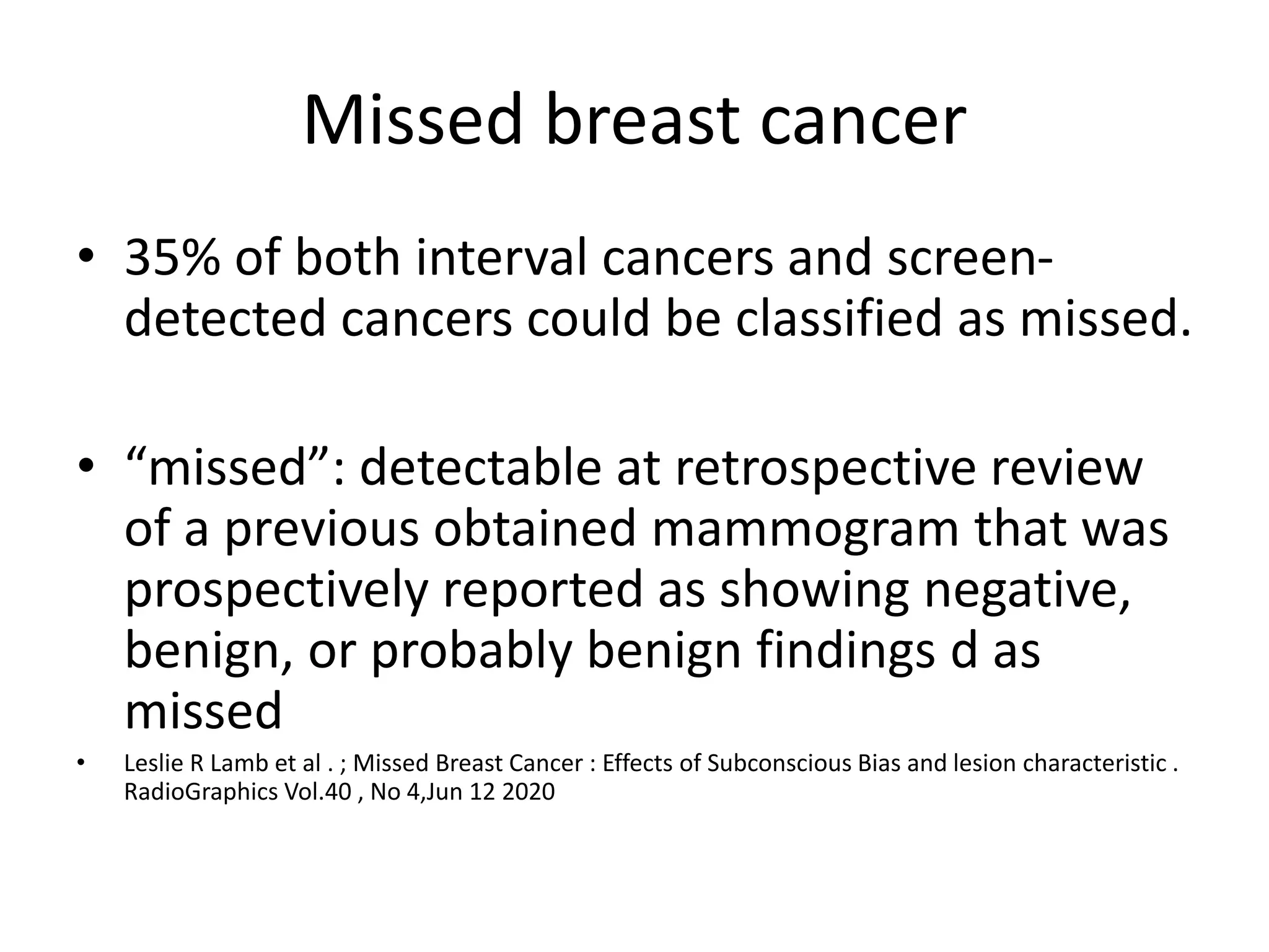 Missed breast cancer
• 35% of both interval cancers and screen-
detected cancers could be classified as missed.
• “missed”: detectable at retrospective review
of a previous obtained mammogram that was
prospectively reported as showing negative,
benign, or probably benign findings d as
missed
• Leslie R Lamb et al . ; Missed Breast Cancer : Effects of Subconscious Bias and lesion characteristic .
RadioGraphics Vol.40 , No 4,Jun 12 2020
 