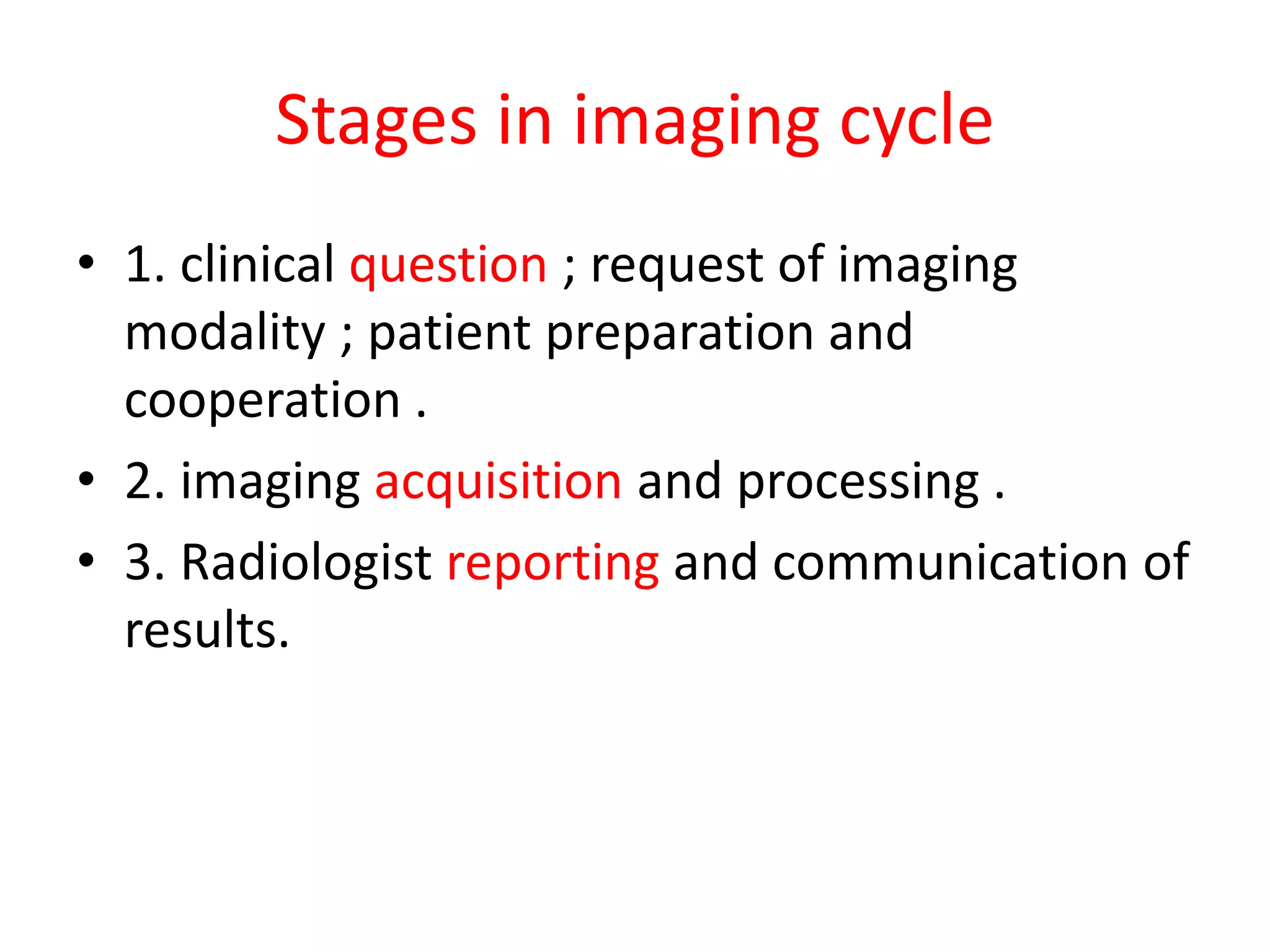 Stages in imaging cycle
• 1. clinical question ; request of imaging
modality ; patient preparation and
cooperation .
• 2. imaging acquisition and processing .
• 3. Radiologist reporting and communication of
results.
 