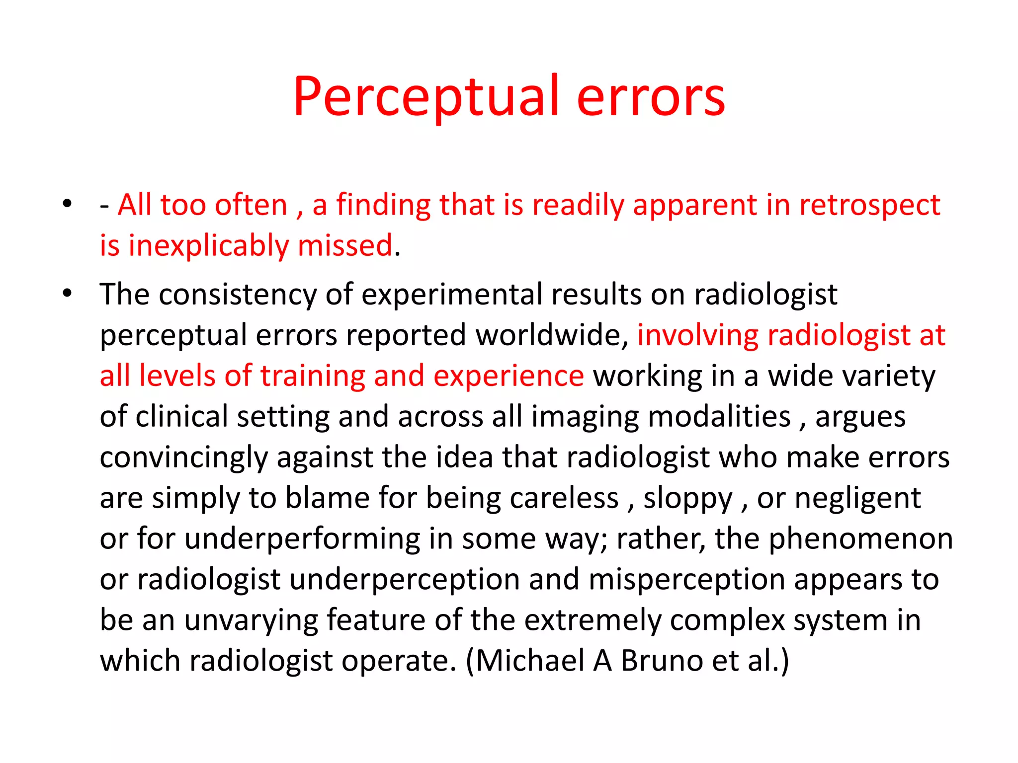 Perceptual errors
• - All too often , a finding that is readily apparent in retrospect
is inexplicably missed.
• The consistency of experimental results on radiologist
perceptual errors reported worldwide, involving radiologist at
all levels of training and experience working in a wide variety
of clinical setting and across all imaging modalities , argues
convincingly against the idea that radiologist who make errors
are simply to blame for being careless , sloppy , or negligent
or for underperforming in some way; rather, the phenomenon
or radiologist underperception and misperception appears to
be an unvarying feature of the extremely complex system in
which radiologist operate. (Michael A Bruno et al.)
 