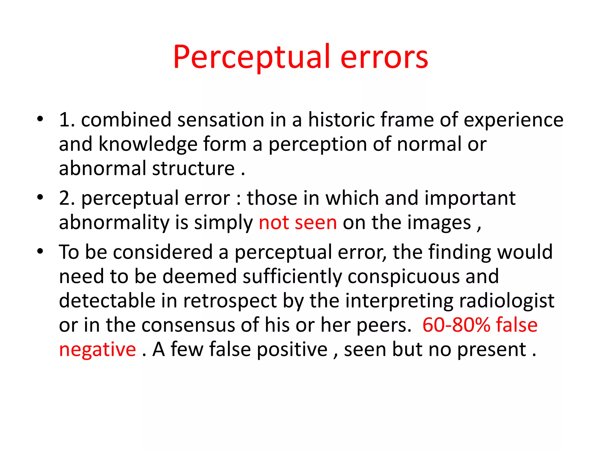 Perceptual errors
• 1. combined sensation in a historic frame of experience
and knowledge form a perception of normal or
abnormal structure .
• 2. perceptual error : those in which and important
abnormality is simply not seen on the images ,
• To be considered a perceptual error, the finding would
need to be deemed sufficiently conspicuous and
detectable in retrospect by the interpreting radiologist
or in the consensus of his or her peers. 60-80% false
negative . A few false positive , seen but no present .
 