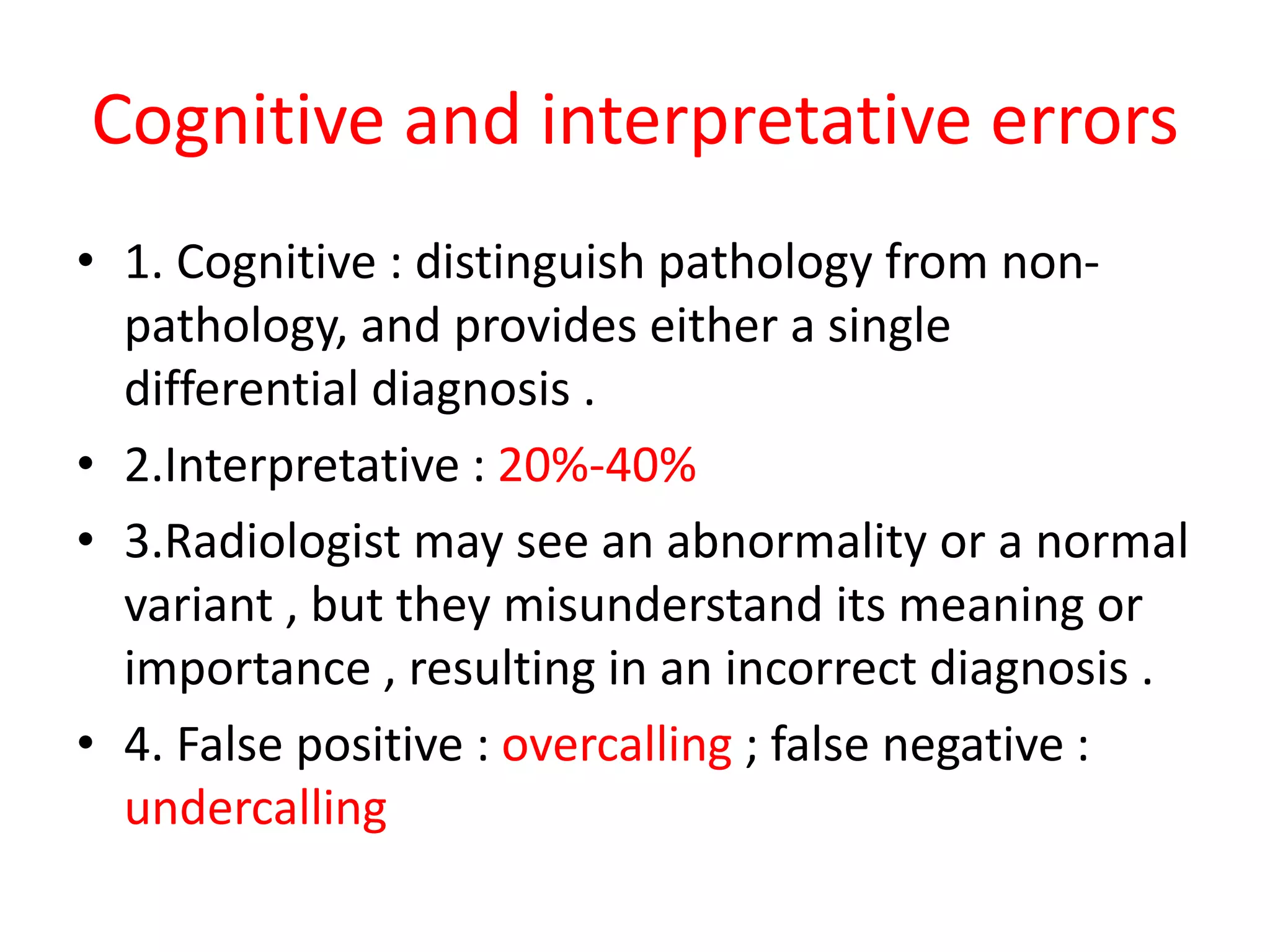 Cognitive and interpretative errors
• 1. Cognitive : distinguish pathology from non-
pathology, and provides either a single
differential diagnosis .
• 2.Interpretative : 20%-40%
• 3.Radiologist may see an abnormality or a normal
variant , but they misunderstand its meaning or
importance , resulting in an incorrect diagnosis .
• 4. False positive : overcalling ; false negative :
undercalling
 