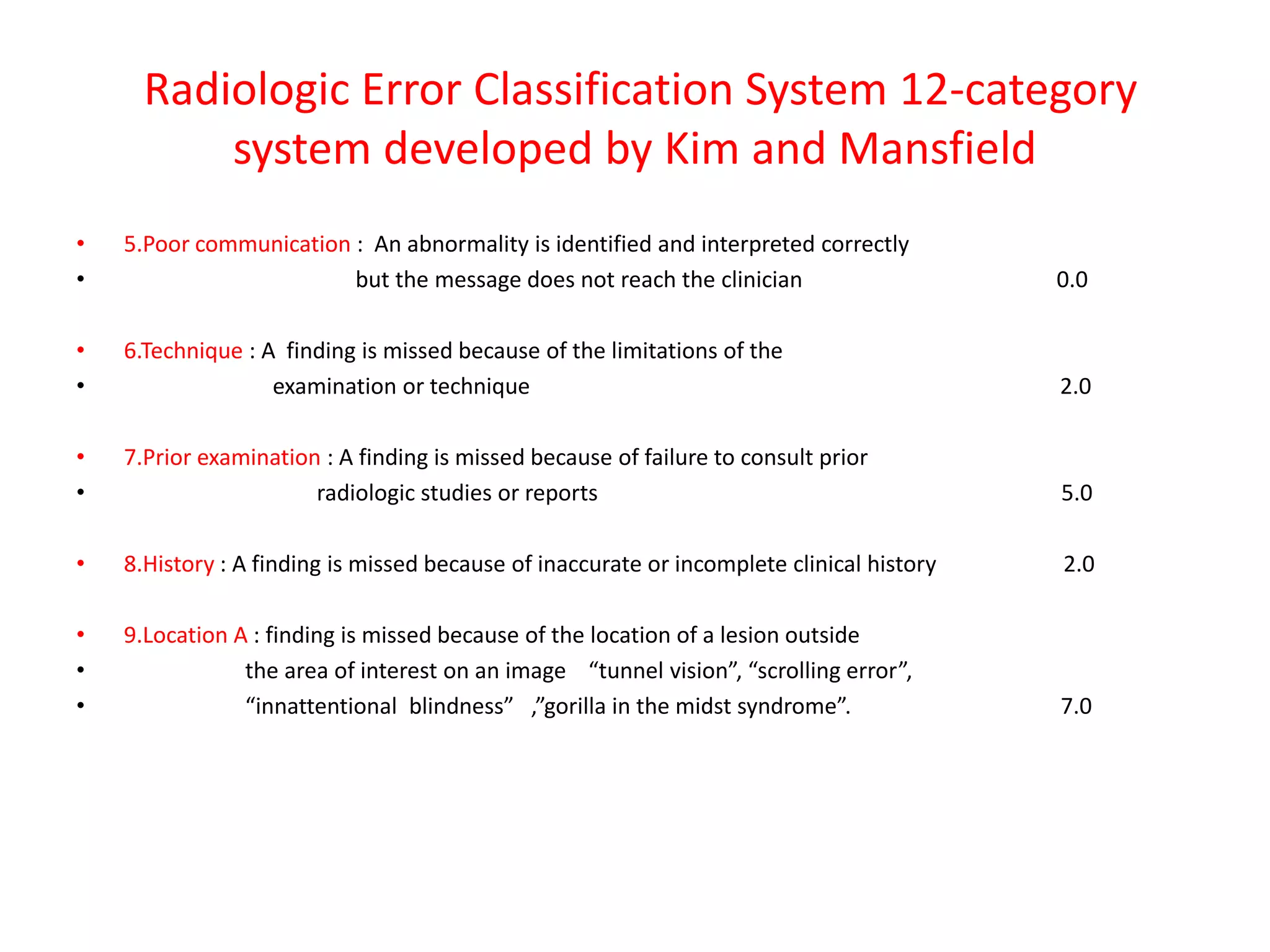 Radiologic Error Classification System 12-category
system developed by Kim and Mansfield
• 5.Poor communication : An abnormality is identified and interpreted correctly
• but the message does not reach the clinician 0.0
• 6.Technique : A finding is missed because of the limitations of the
• examination or technique 2.0
• 7.Prior examination : A finding is missed because of failure to consult prior
• radiologic studies or reports 5.0
• 8.History : A finding is missed because of inaccurate or incomplete clinical history 2.0
• 9.Location A : finding is missed because of the location of a lesion outside
• the area of interest on an image “tunnel vision”, “scrolling error”,
• “innattentional blindness” ,”gorilla in the midst syndrome”. 7.0
 