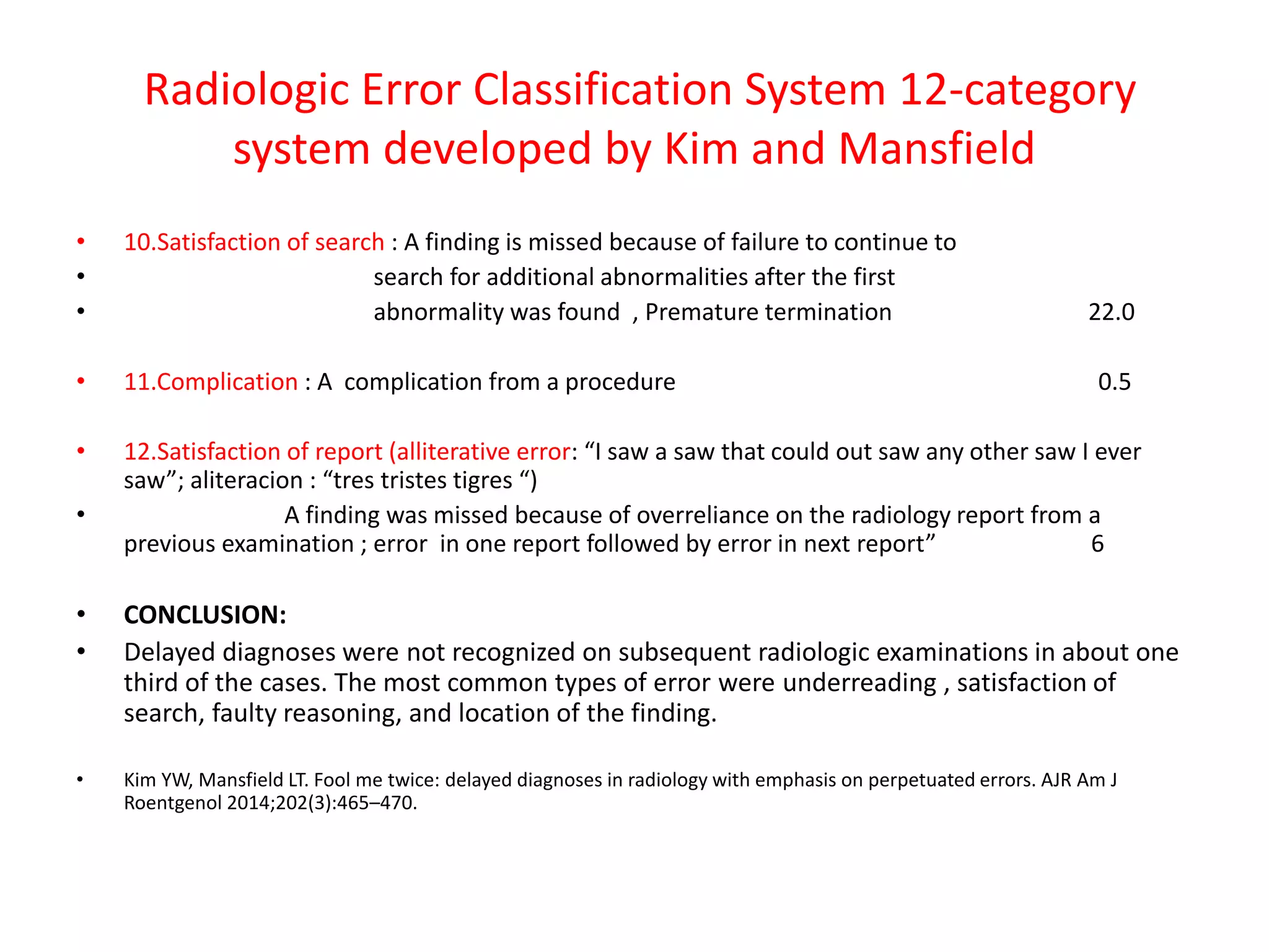 Radiologic Error Classification System 12-category
system developed by Kim and Mansfield
• 10.Satisfaction of search : A finding is missed because of failure to continue to
• search for additional abnormalities after the first
• abnormality was found , Premature termination 22.0
• 11.Complication : A complication from a procedure 0.5
• 12.Satisfaction of report (alliterative error: “I saw a saw that could out saw any other saw I ever
saw”; aliteracion : “tres tristes tigres “)
• A finding was missed because of overreliance on the radiology report from a
previous examination ; error in one report followed by error in next report” 6
• CONCLUSION:
• Delayed diagnoses were not recognized on subsequent radiologic examinations in about one
third of the cases. The most common types of error were underreading , satisfaction of
search, faulty reasoning, and location of the finding.
• Kim YW, Mansfield LT. Fool me twice: delayed diagnoses in radiology with emphasis on perpetuated errors. AJR Am J
Roentgenol 2014;202(3):465–470.
 