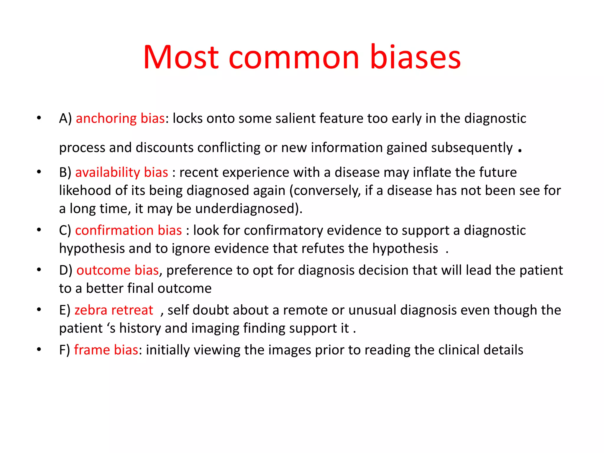 Most common biases
• A) anchoring bias: locks onto some salient feature too early in the diagnostic
process and discounts conflicting or new information gained subsequently .
• B) availability bias : recent experience with a disease may inflate the future
likehood of its being diagnosed again (conversely, if a disease has not been see for
a long time, it may be underdiagnosed).
• C) confirmation bias : look for confirmatory evidence to support a diagnostic
hypothesis and to ignore evidence that refutes the hypothesis .
• D) outcome bias, preference to opt for diagnosis decision that will lead the patient
to a better final outcome
• E) zebra retreat , self doubt about a remote or unusual diagnosis even though the
patient ‘s history and imaging finding support it .
• F) frame bias: initially viewing the images prior to reading the clinical details
 