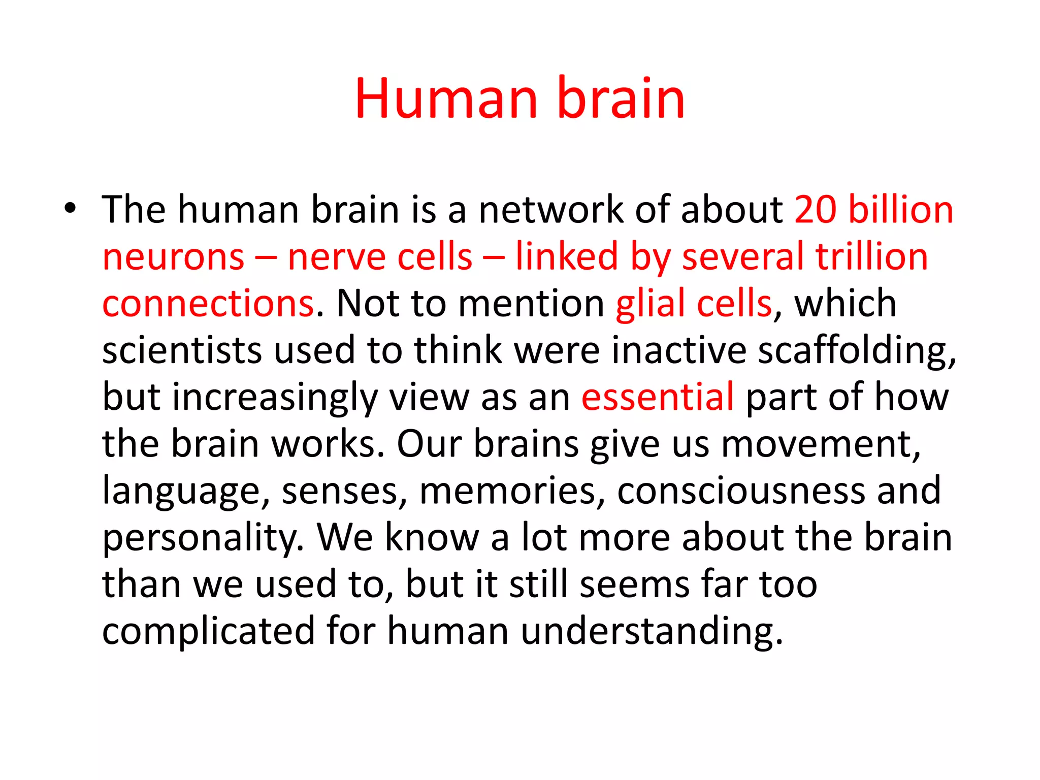 Human brain
• The human brain is a network of about 20 billion
neurons – nerve cells – linked by several trillion
connections. Not to mention glial cells, which
scientists used to think were inactive scaffolding,
but increasingly view as an essential part of how
the brain works. Our brains give us movement,
language, senses, memories, consciousness and
personality. We know a lot more about the brain
than we used to, but it still seems far too
complicated for human understanding.
 