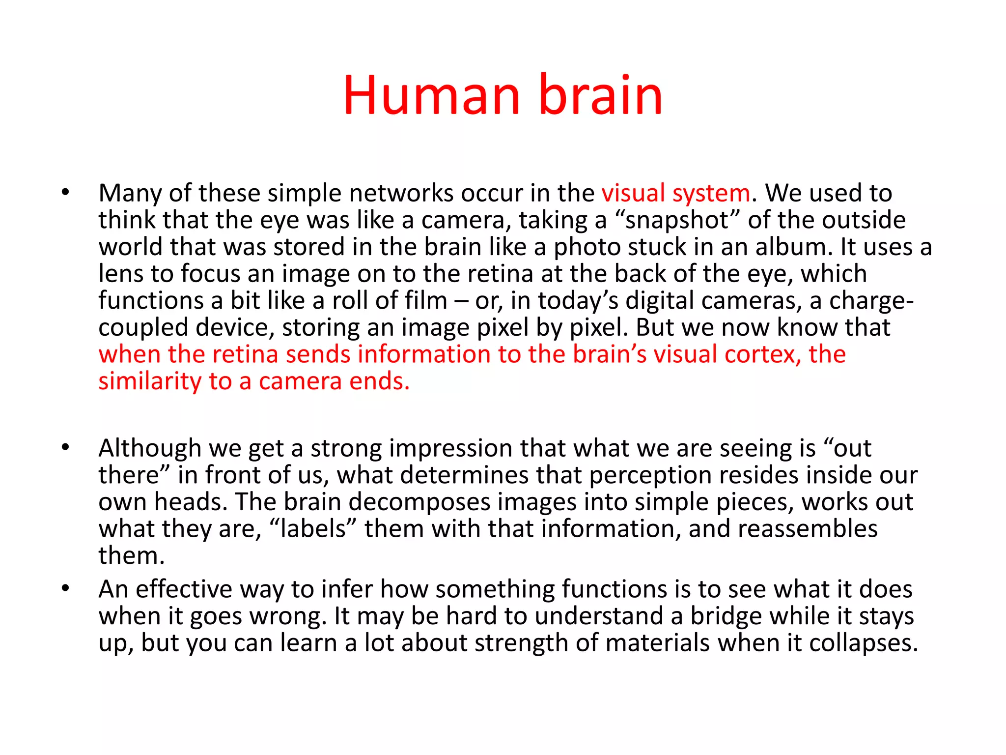 Human brain
• Many of these simple networks occur in the visual system. We used to
think that the eye was like a camera, taking a “snapshot” of the outside
world that was stored in the brain like a photo stuck in an album. It uses a
lens to focus an image on to the retina at the back of the eye, which
functions a bit like a roll of film – or, in today’s digital cameras, a charge-
coupled device, storing an image pixel by pixel. But we now know that
when the retina sends information to the brain’s visual cortex, the
similarity to a camera ends.
• Although we get a strong impression that what we are seeing is “out
there” in front of us, what determines that perception resides inside our
own heads. The brain decomposes images into simple pieces, works out
what they are, “labels” them with that information, and reassembles
them.
• An effective way to infer how something functions is to see what it does
when it goes wrong. It may be hard to understand a bridge while it stays
up, but you can learn a lot about strength of materials when it collapses.
 