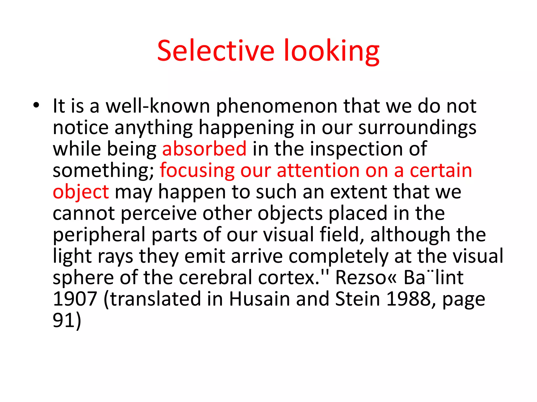 Selective looking
• It is a well-known phenomenon that we do not
notice anything happening in our surroundings
while being absorbed in the inspection of
something; focusing our attention on a certain
object may happen to such an extent that we
cannot perceive other objects placed in the
peripheral parts of our visual field, although the
light rays they emit arrive completely at the visual
sphere of the cerebral cortex.'' Rezso« Ba¨lint
1907 (translated in Husain and Stein 1988, page
91)
 