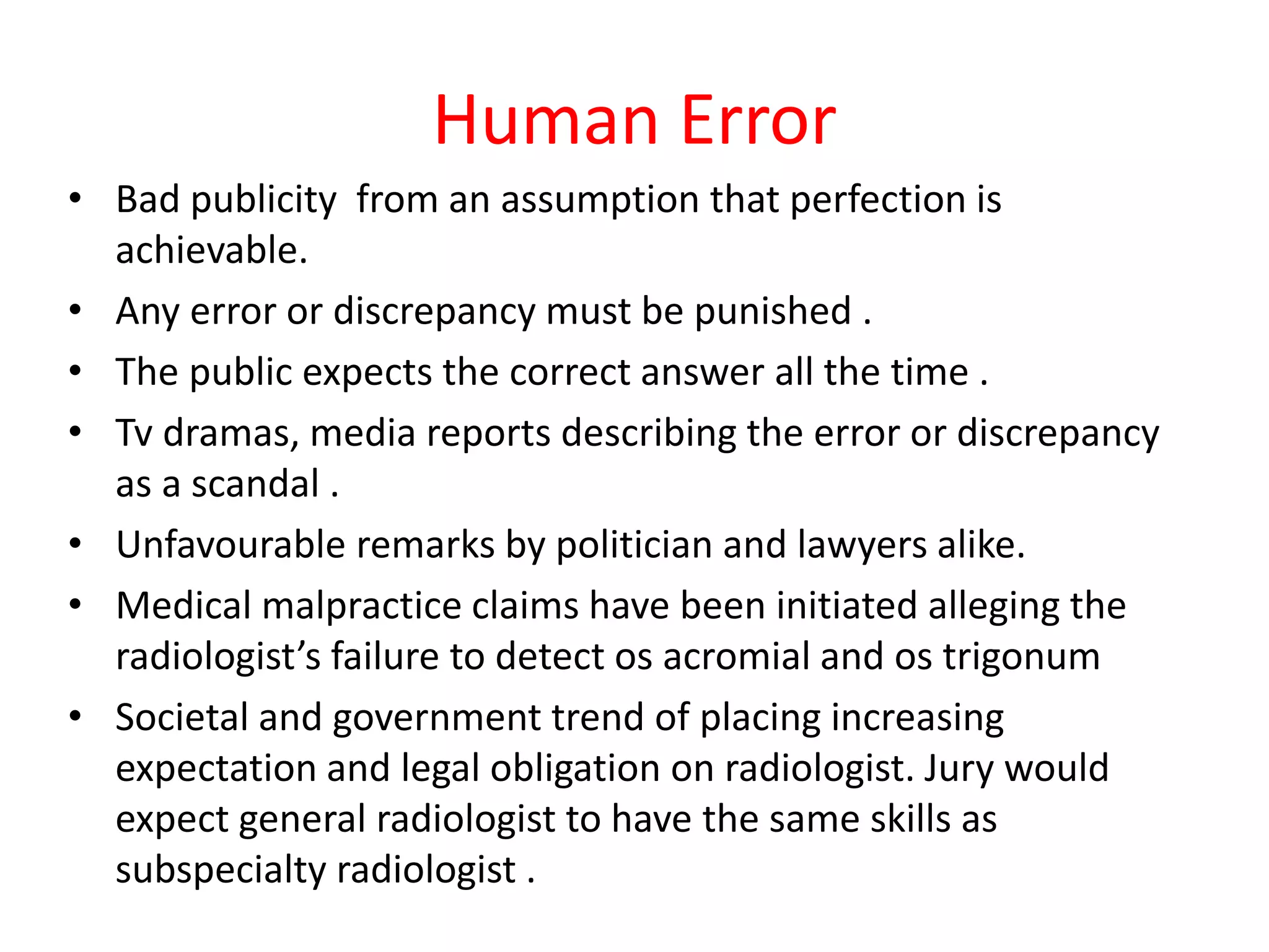 Human Error
• Bad publicity from an assumption that perfection is
achievable.
• Any error or discrepancy must be punished .
• The public expects the correct answer all the time .
• Tv dramas, media reports describing the error or discrepancy
as a scandal .
• Unfavourable remarks by politician and lawyers alike.
• Medical malpractice claims have been initiated alleging the
radiologist’s failure to detect os acromial and os trigonum
• Societal and government trend of placing increasing
expectation and legal obligation on radiologist. Jury would
expect general radiologist to have the same skills as
subspecialty radiologist .
 