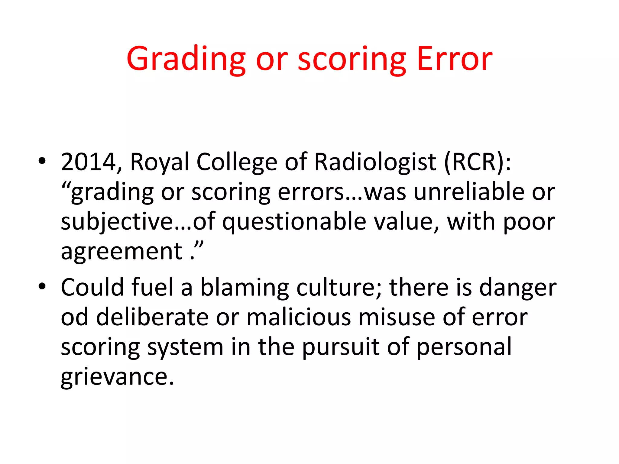 Grading or scoring Error
• 2014, Royal College of Radiologist (RCR):
“grading or scoring errors…was unreliable or
subjective…of questionable value, with poor
agreement .”
• Could fuel a blaming culture; there is danger
od deliberate or malicious misuse of error
scoring system in the pursuit of personal
grievance.
 