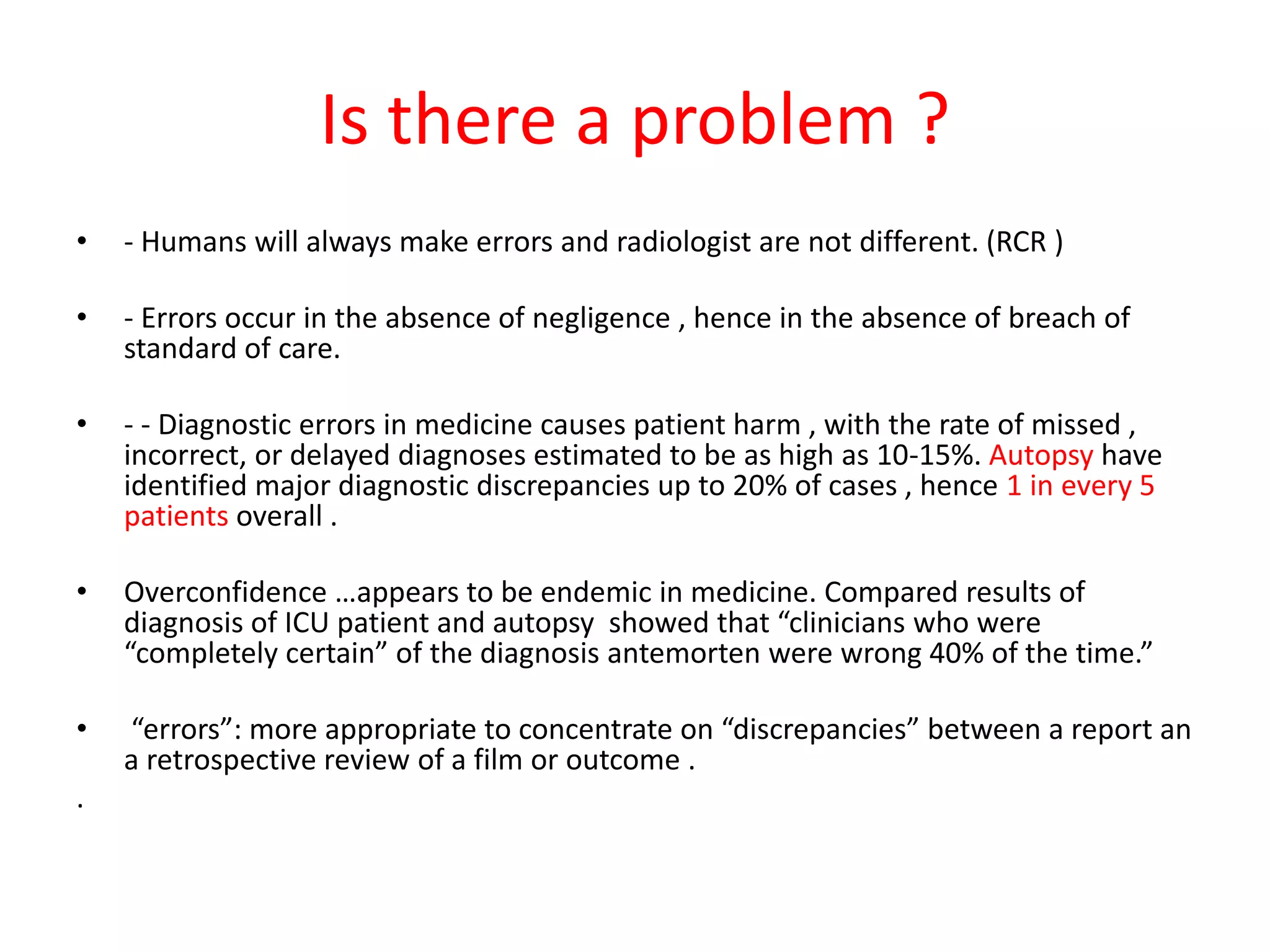 Is there a problem ?
• - Humans will always make errors and radiologist are not different. (RCR )
• - Errors occur in the absence of negligence , hence in the absence of breach of
standard of care.
• - - Diagnostic errors in medicine causes patient harm , with the rate of missed ,
incorrect, or delayed diagnoses estimated to be as high as 10-15%. Autopsy have
identified major diagnostic discrepancies up to 20% of cases , hence 1 in every 5
patients overall .
• Overconfidence …appears to be endemic in medicine. Compared results of
diagnosis of ICU patient and autopsy showed that “clinicians who were
“completely certain” of the diagnosis antemorten were wrong 40% of the time.”
• “errors”: more appropriate to concentrate on “discrepancies” between a report an
a retrospective review of a film or outcome .
.
 
