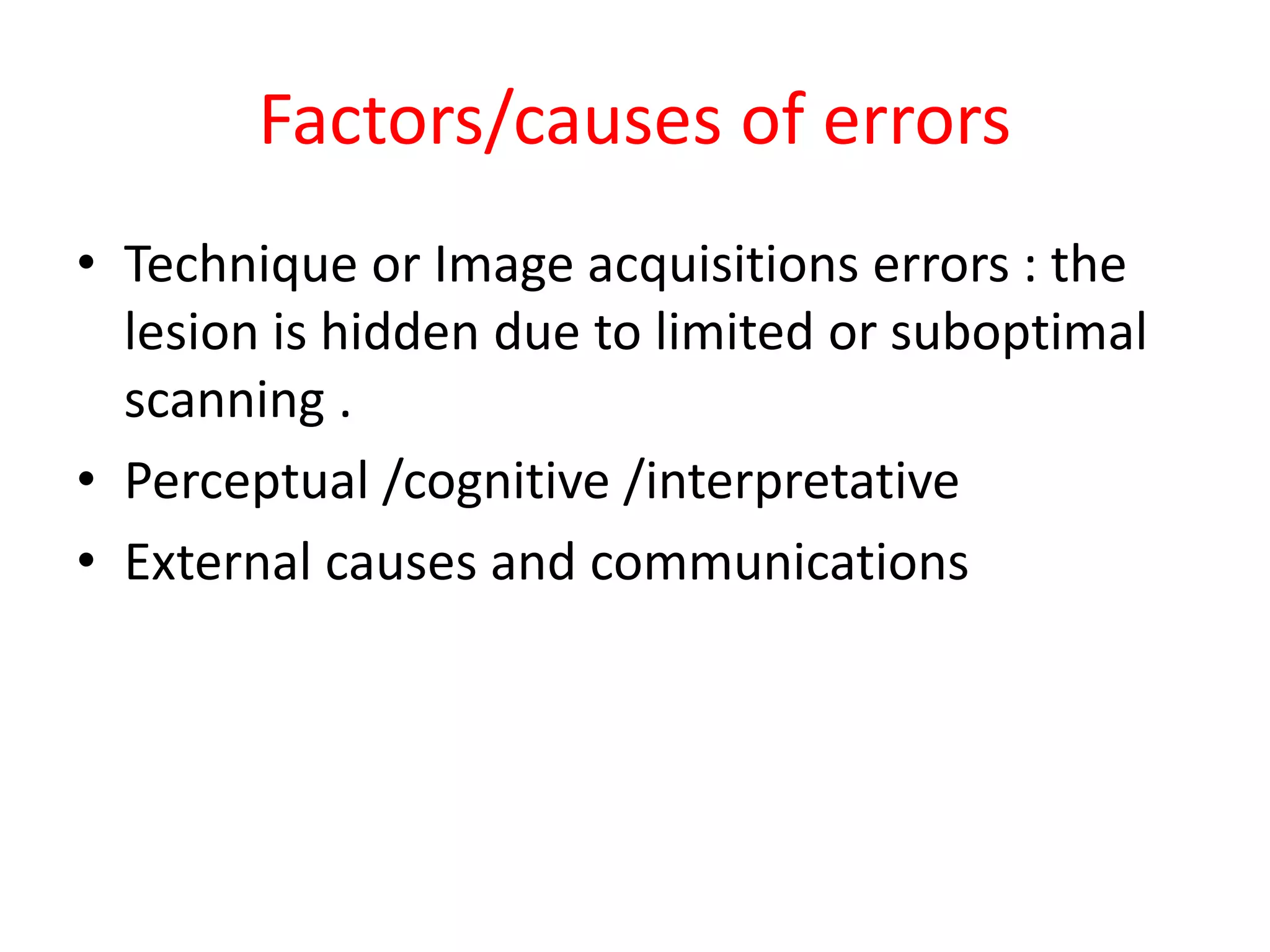 Factors/causes of errors
• Technique or Image acquisitions errors : the
lesion is hidden due to limited or suboptimal
scanning .
• Perceptual /cognitive /interpretative
• External causes and communications
 