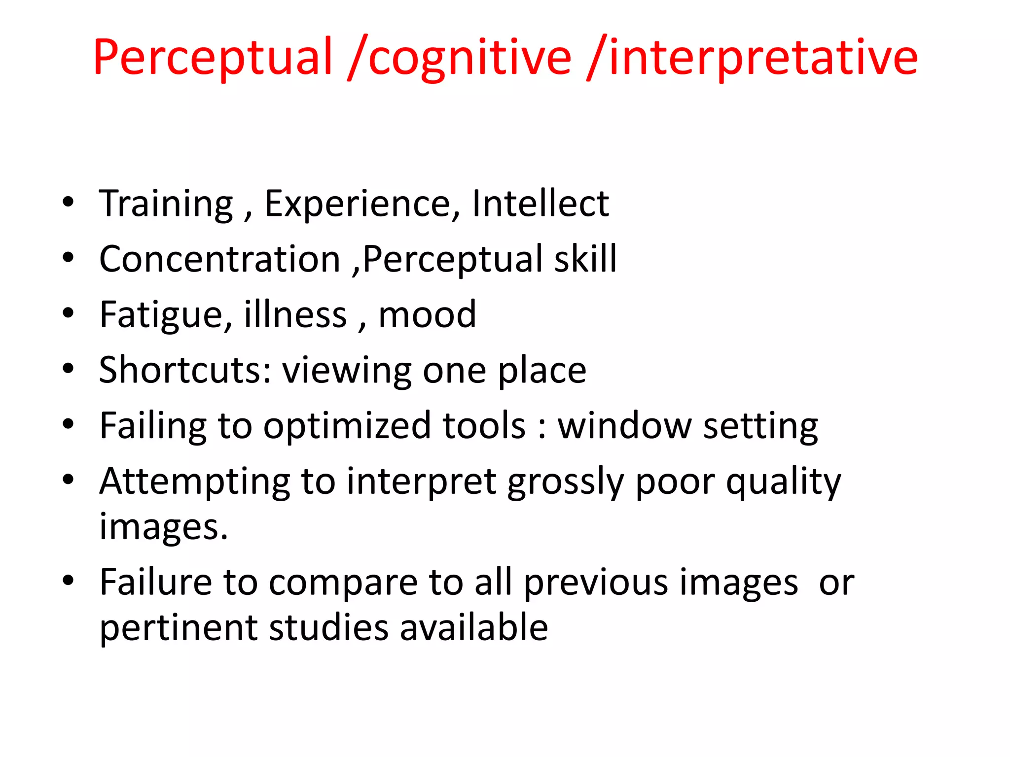 Perceptual /cognitive /interpretative
• Training , Experience, Intellect
• Concentration ,Perceptual skill
• Fatigue, illness , mood
• Shortcuts: viewing one place
• Failing to optimized tools : window setting
• Attempting to interpret grossly poor quality
images.
• Failure to compare to all previous images or
pertinent studies available
 