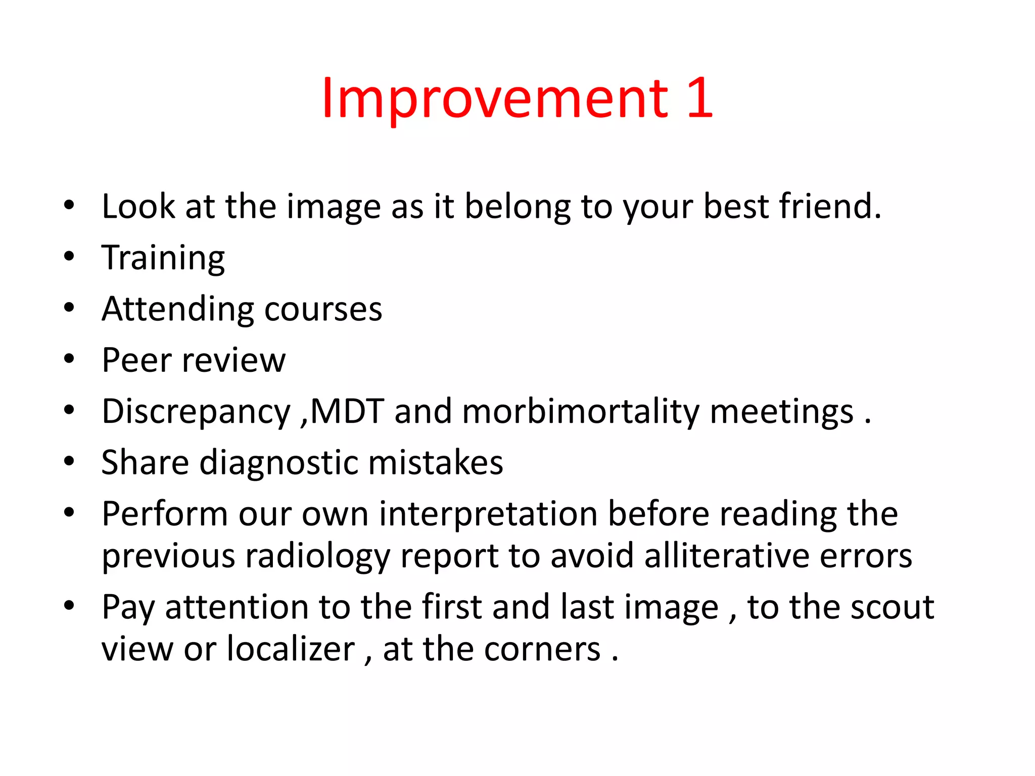 Improvement 1
• Look at the image as it belong to your best friend.
• Training
• Attending courses
• Peer review
• Discrepancy ,MDT and morbimortality meetings .
• Share diagnostic mistakes
• Perform our own interpretation before reading the
previous radiology report to avoid alliterative errors
• Pay attention to the first and last image , to the scout
view or localizer , at the corners .
 