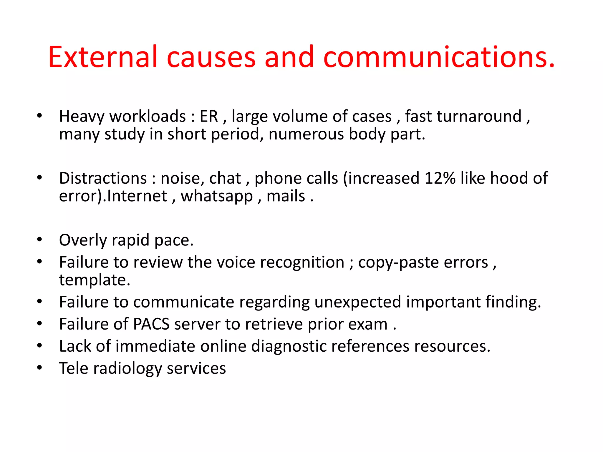 External causes and communications.
• Heavy workloads : ER , large volume of cases , fast turnaround ,
many study in short period, numerous body part.
• Distractions : noise, chat , phone calls (increased 12% like hood of
error).Internet , whatsapp , mails .
• Overly rapid pace.
• Failure to review the voice recognition ; copy-paste errors ,
template.
• Failure to communicate regarding unexpected important finding.
• Failure of PACS server to retrieve prior exam .
• Lack of immediate online diagnostic references resources.
• Tele radiology services
 