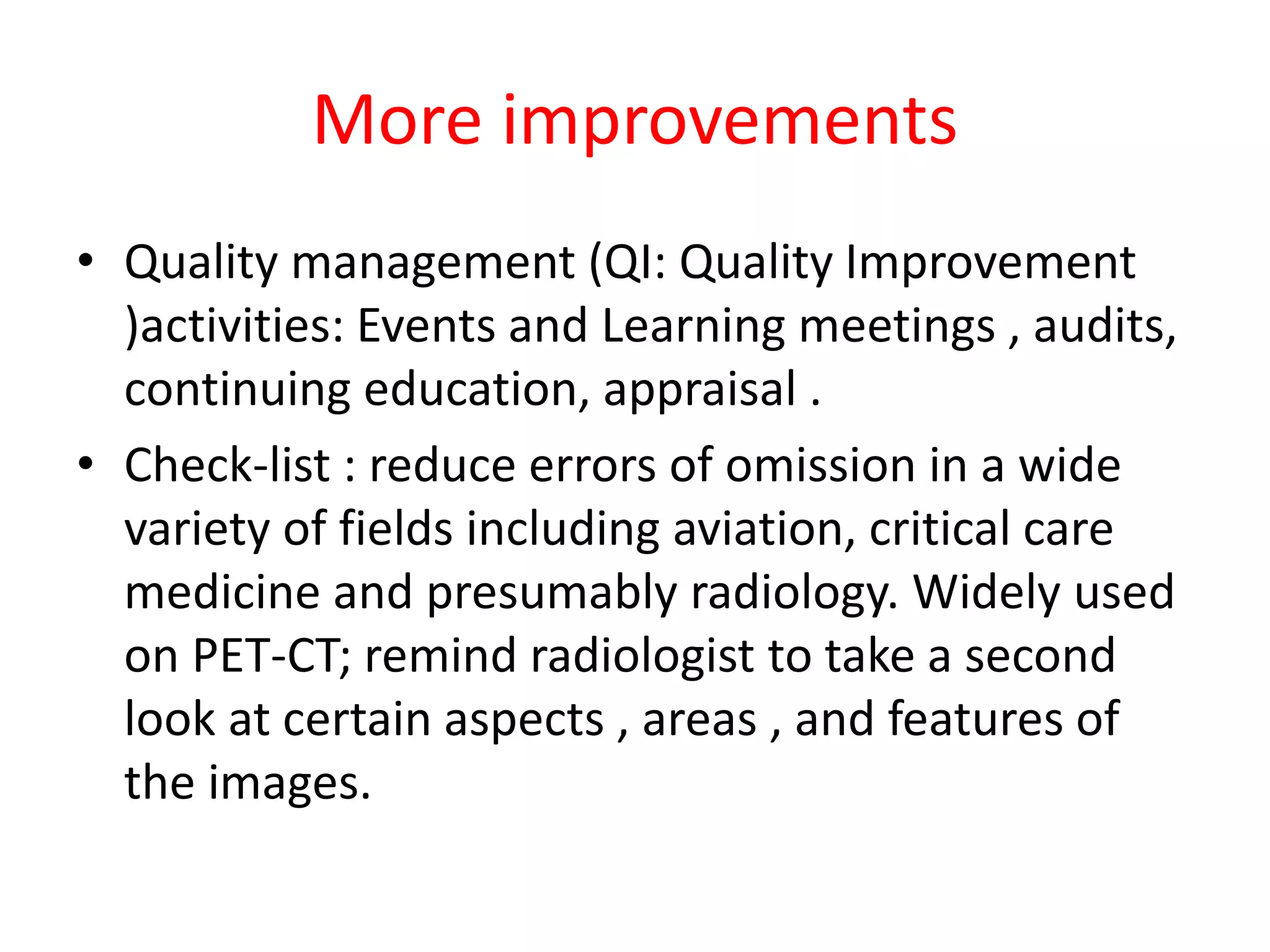 More improvements
• Quality management (QI: Quality Improvement
)activities: Events and Learning meetings , audits,
continuing education, appraisal .
• Check-list : reduce errors of omission in a wide
variety of fields including aviation, critical care
medicine and presumably radiology. Widely used
on PET-CT; remind radiologist to take a second
look at certain aspects , areas , and features of
the images.
 