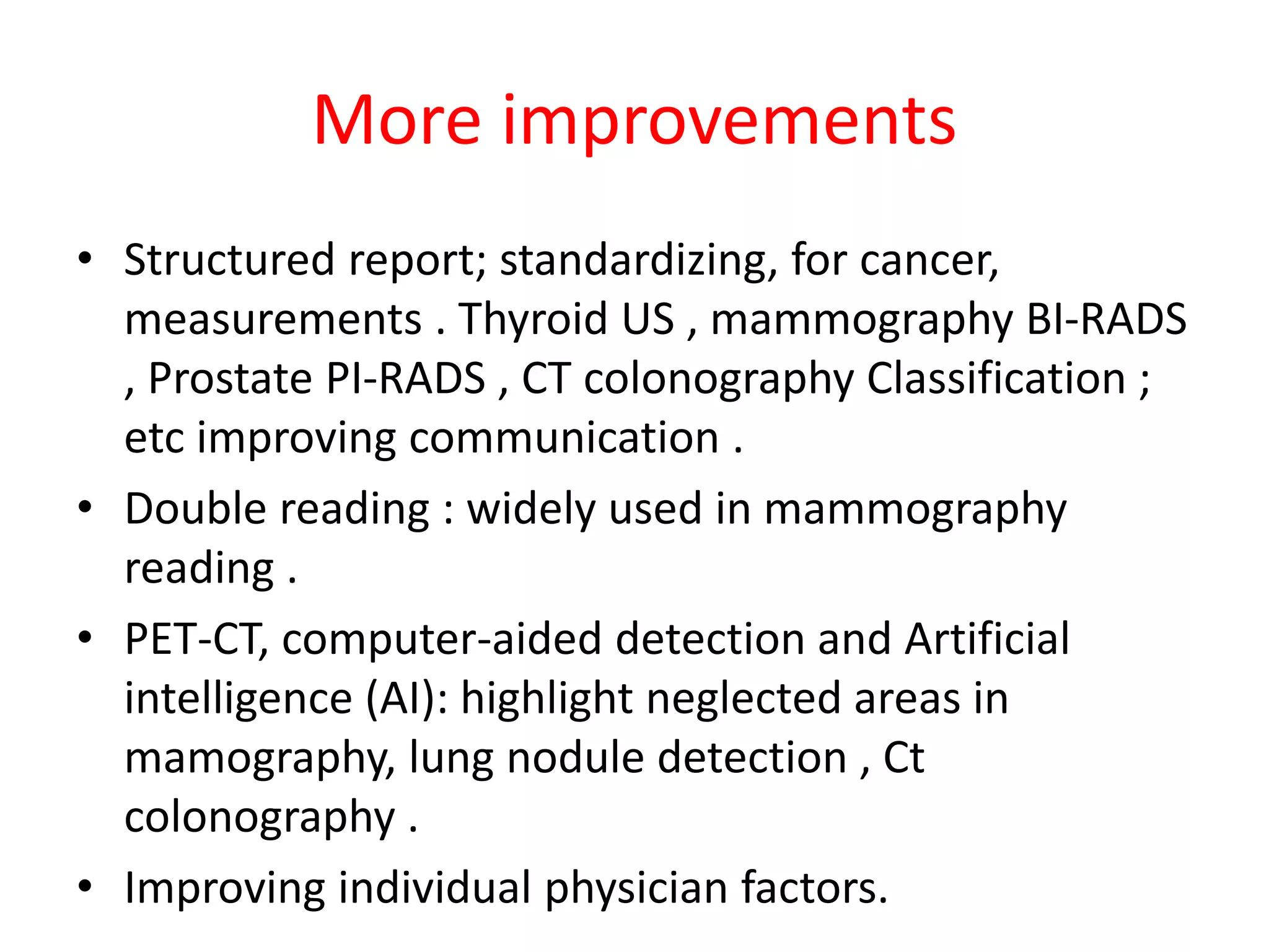 More improvements
• Structured report; standardizing, for cancer,
measurements . Thyroid US , mammography BI-RADS
, Prostate PI-RADS , CT colonography Classification ;
etc improving communication .
• Double reading : widely used in mammography
reading .
• PET-CT, computer-aided detection and Artificial
intelligence (AI): highlight neglected areas in
mamography, lung nodule detection , Ct
colonography .
• Improving individual physician factors.
 