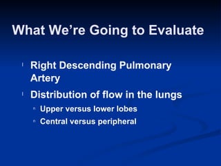 What We’re Going to Evaluate <ul><li>Right Descending Pulmonary Artery  </li></ul><ul><li>Distribution of flow in the lung...